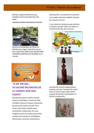 El Fortí. Vinaròs Intercultural
Manolo, esposo de Minerva que
también murió asesinado días más
tarde.
MAUSOLEO DONDE DESCANSAN SUS RESTOS
Retomo unas palabras de Minerva
Mirabal para seguir alzando la voz en
este noviembre 2020 clamando NO MÁS
VIOLENCIA CONTRA LAS MUJERES en el
mundo.
"SI ME MATAN...
YO SACARÉ MIS BRAZOS DE
LA TUMBAY SERÉ MAS
FUERTE"
Quisiéramos poner rostros a tantas
mujeres asesinadas, muchas de ellas
invisibles incluso en la gran mayoría de
los países de nuestro mundo. Pero
sirvan estas líneas también para
recordarlas a todas ellas con unas
imágenes como las mujeres que tanto
compran los turistas en la República
Dominicana, como les mostramos a
continuación. La artesanía en cerámica
o en madera del país caribeño siempre
las muestra sin cara.
Y son tantas las violencias que silencian
a mujeres que dan vida y no matan ni
una brizna de ella, que sirva esa
acuarela de nuestra amiga Paloma
Lorente, con tres “mujeres de arena”,
como si la tierra que cubre tantos
cuerpos femeninos machacados, se
hiciera transparente
 