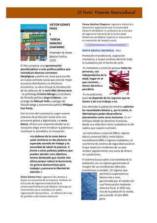 El Fortí. Vinaròs Intercultural
VICTOR GOMEZ
FRIAS
y
TERESA
SANCHEZ
CHAPARRO
Entender la renta
básica Gedisa
2020
El libro propone una aproximación
pluridisciplinar a esta política pública que
reivindican diversas corrientes
ideológicas y podría ser clave para escribir
un nuevo contrato social que concilie mejor
la justicia distributiva y la eficiencia
económica. La obra incluye la introducción
de los editores de la serie Más Democracia,
- la politóloga Cristina Monge y el profesor
de filosofía política Jorge Urdánoz-, con
prólogo de Manuel Valls y epílogo del
filósofo belga y economista político Philippe
Van Parijs.
Con la crisis del coronavirus urgen nuevos
sistemas de protección social ante una
economía global y digitalizada. La renta
básica, ofrece una respuesta donde no es
necesario elegir entre erradicar la pobreza e
incentivar la actividad y la innovación.
«La defensa de la renta básica
suele centrarse en dos factores: la
esperada carestía de trabajo y la
necesidad de abolir la pobreza. Y,
frente a otras políticas públicas que
pueden atender esos objetivos,
hemos destacado que resulta más
eficaz porque reduce la burocracia,
no genera desincentivos para
trabajar y potencia la libertad de
elección.»
Víctor Gómez Frías: ingeniero de caminos y
doctor en economía de la empresa. Profesor en
la Escuela de Ingeniería Industrial de la
Universidad Politécnica de Madrid. Participa en
movimientos de la sociedad civil sobre
regeneración democrática, - la reforma de la ley
de partidos o del sistema electoral-
Teresa Sánchez Chaparro: ingeniera industrial y
doctora en organización por la Universidad
Carlos III de Madrid. Es profesora de la Escuela
de Ingeniería Industrial de la Universidad
Politécnica de Madrid. Experta en educación y
en evaluación de impacto social.
RENTA BÁSICA UNIVERSAL -RBU-
Prestación incondicional, asignación
monetaria, a la que tendrían derecho toda
la ciudadanía por el hecho de serlo.
-Es individual y universal porque todas las
personas, con
independencia de la
edad, hogar en el
que conviven...
tienen derecho a
percibirla.
-Es incondicional,
pues no depende de los ingresos que se
tienen o de si se trabaja o no.
Con ella toda la población tendría cubiertas
las necesidades básicas y, por lo tanto, la
libertad para poder desarrollarse
plenamente como seres humanos. Es un
enfoque desde los derechos humanos,
desde una vida libre como ciudadanía no de
súplica que supone sumisión.
-La renta básica universal (RBU), ingreso
básico universal (IBU), renta básica
incondicional (RBI) o ingreso ciudadano, es
una forma de sistema de seguridad social en
la que todos los residentes de un país
reciben regularmente una suma de dinero
sin condiciones.
El sistema busca cubrir a la totalidad de la
población con un ingreso garantizado al
margen de sus condiciones laborales,
económicas o sociales. Un ingreso que
permita la supervivencia
básica mes a mes,
garantizada por el estado con
una financiación mediante
reforma fiscal. El 20% más
rico de la población la recibe,
pero pierde. El otro 80%
gana.
 
