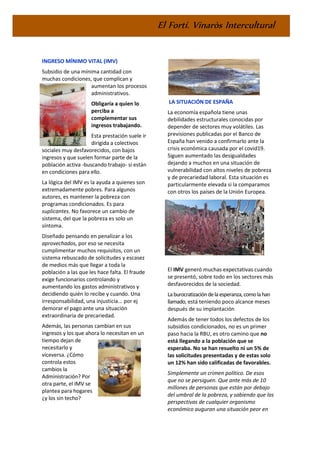 El Fortí. Vinaròs Intercultural
INGRESO MÍNIMO VITAL (IMV)
Subsidio de una mínima cantidad con
muchas condiciones, que complican y
aumentan los procesos
administrativos.
Obligaría a quien lo
perciba a
complementar sus
ingresos trabajando.
Esta prestación suele ir
dirigida a colectivos
sociales muy desfavorecidos, con bajos
ingresos y que suelen formar parte de la
población activa -buscando trabajo- si están
en condiciones para ello.
La lógica del IMV es la ayuda a quienes son
extremadamente pobres. Para algunos
autores, es mantener la pobreza con
programas condicionados. Es para
suplicantes. No favorece un cambio de
sistema, del que la pobreza es solo un
síntoma.
Diseñado pensando en penalizar a los
aprovechados, por eso se necesita
cumplimentar muchos requisitos, con un
sistema rebuscado de solicitudes y escasez
de medios más que llegar a toda la
población a las que les hace falta. El fraude
exige funcionarios controlando y
aumentando los gastos administrativos y
decidiendo quién lo recibe y cuando. Una
irresponsabilidad, una injusticia... por ej
demorar el pago ante una situación
extraordinaria de precariedad.
Además, las personas cambian en sus
ingresos y los que ahora lo necesitan en un
tiempo dejan de
necesitarlo y
viceversa. ¿Cómo
controla estos
cambios la
Administración? Por
otra parte, el IMV se
plantea para hogares
¿y los sin techo?
LA SITUACIÓN DE ESPAÑA
La economía española tiene unas
debilidades estructurales conocidas por
depender de sectores muy volátiles. Las
previsiones publicadas por el Banco de
España han venido a confirmarlo ante la
crisis económica causada por el covid19.
Siguen aumentado las desigualdades
dejando a muchos en una situación de
vulnerabilidad con altos niveles de pobreza
y de precariedad laboral. Esta situación es
particularmente elevada si la comparamos
con otros los países de la Unión Europea.
El IMV generó muchas expectativas cuando
se presentó, sobre todo en los sectores más
desfavorecidos de la sociedad.
Laburocratizacióndelaesperanza,comolahan
llamado, está teniendo poco alcance meses
después de su implantación
Además de tener todos los defectos de los
subsidios condicionados, no es un primer
paso hacia la RBU, es otro camino que no
está llegando a la población que se
esperaba. No se han resuelto ni un 5% de
las solicitudes presentadas y de estas solo
un 12% han sido calificadas de favorables.
Simplemente un crimen político. De esos
que no se persiguen. Que ante más de 10
millones de personas que están por debajo
del umbral de la pobreza, y sabiendo que las
perspectivas de cualquier organismo
económico auguran una situación peor en
 