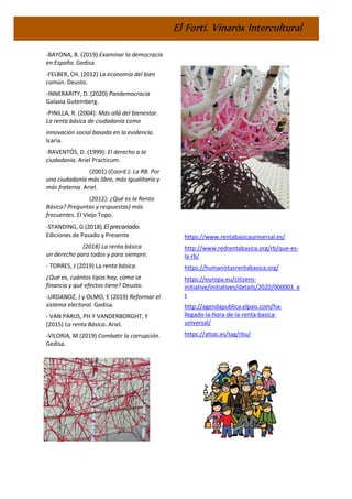 El Fortí. Vinaròs Intercultural
-BAYONA, B. (2019) Examinar la democracia
en España. Gedisa
-FELBER, CH. (2012) La economía del bien
común. Deusto.
-INNERARITY, D. (2020) Pandemocracia
Galaxia Gutemberg.
-PINILLA, R. (2004): Más allá del bienestar.
La renta básica de ciudadanía como
innovación social basada en la evidencia.
Icaria.
-RAVENTÓS, D. (1999): El derecho a la
ciudadanía. Ariel Practicum.
(2001) (Coord.): La RB. Por
una ciudadanía más libre, más igualitaria y
más fraterna. Ariel.
(2012): ¿Qué es la Renta
Básica? Preguntas y respuestas) más
frecuentes. El Viejo Topo.
-STANDING, G (2018) El precariado.
Ediciones de Pasado y Presente
(2018) La renta básica
un derecho para todos y para siempre.
- TORRES, J (2019) La renta básica
¿Qué es, cuántos tipos hay, cómo se
financia y qué efectos tiene? Deusto.
-URDANOZ, J y OLMO, E (2019) Reformar el
sistema electoral. Gedisa.
- VAN PARIJS, PH Y VANDERBORGHT, Y
(2015) La renta Básica. Ariel.
-VILORIA, M (2019) Combatir la corrupción.
Gedisa.
https://www.rentabasicauniversal.es/
http://www.redrentabasica.org/rb/que-es-
la-rb/
https://humanistasrentabasica.org/
https://europa.eu/citizens-
initiative/initiatives/details/2020/000003_e
s
http://agendapublica.elpais.com/ha-
llegado-la-hora-de-la-renta-basica-
universal/
https://attac.es/tag/rbu/
 