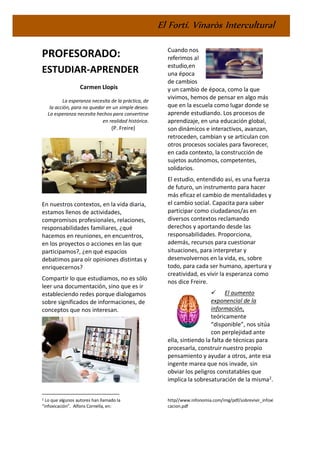 El Fortí. Vinaròs Intercultural
PROFESORADO:
ESTUDIAR-APRENDER
Carmen Llopis
La esperanza necesita de la práctica, de
la acción, para no quedar en un simple deseo.
La esperanza necesita hechos para convertirse
en realidad histórica.
(P. Freire)
En nuestros contextos, en la vida diaria,
estamos llenos de actividades,
compromisos profesionales, relaciones,
responsabilidades familiares, ¿qué
hacemos en reuniones, en encuentros,
en los proyectos o acciones en las que
participamos?, ¿en qué espacios
debatimos para oír opiniones distintas y
enriquecernos?
Compartir lo que estudiamos, no es sólo
leer una documentación, sino que es ir
estableciendo redes porque dialogamos
sobre significados de informaciones, de
conceptos que nos interesan.
2 Lo que algunos autores han llamado la
“infoxicación”. Alfons Cornella, en:
Cuando nos
referimos al
estudio,en
una época
de cambios
y un cambio de época, como la que
vivimos, hemos de pensar en algo más
que en la escuela como lugar donde se
aprende estudiando. Los procesos de
aprendizaje, en una educación global,
son dinámicos e interactivos, avanzan,
retroceden, cambian y se articulan con
otros procesos sociales para favorecer,
en cada contexto, la construcción de
sujetos autónomos, competentes,
solidarios.
El estudio, entendido así, es una fuerza
de futuro, un instrumento para hacer
más eficaz el cambio de mentalidades y
el cambio social. Capacita para saber
participar como ciudadanos/as en
diversos contextos reclamando
derechos y aportando desde las
responsabilidades. Proporciona,
además, recursos para cuestionar
situaciones, para interpretar y
desenvolvernos en la vida, es, sobre
todo, para cada ser humano, apertura y
creatividad, es vivir la esperanza como
nos dice Freire.
✓ El aumento
exponencial de la
información,
teóricamente
“disponible”, nos sitúa
con perplejidad ante
ella, sintiendo la falta de técnicas para
procesarla, construir nuestro propio
pensamiento y ayudar a otros, ante esa
ingente marea que nos invade, sin
obviar los peligros constatables que
implica la sobresaturación de la misma2
.
http//www.infonomia.com/img/pdf/sobrevivir_infoxi
cacion.pdf
 