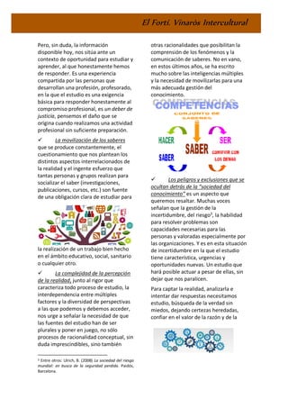 El Fortí. Vinaròs Intercultural
Pero, sin duda, la información
disponible hoy, nos sitúa ante un
contexto de oportunidad para estudiar y
aprender, al que honestamente hemos
de responder. Es una experiencia
compartida por las personas que
desarrollan una profesión, profesorado,
en la que el estudio es una exigencia
básica para responder honestamente al
compromiso profesional, es un deber de
justicia, pensemos el daño que se
origina cuando realizamos una actividad
profesional sin suficiente preparación.
✓ La movilización de los saberes
que se produce constantemente, el
cuestionamiento que nos plantean los
distintos aspectos interrelacionados de
la realidad y el ingente esfuerzo que
tantas personas y grupos realizan para
socializar el saber (investigaciones,
publicaciones, cursos, etc.) son fuente
de una obligación clara de estudiar para
la realización de un trabajo bien hecho
en el ámbito educativo, social, sanitario
o cualquier otro.
✓ La complejidad de la percepción
de la realidad, junto al rigor que
caracteriza todo proceso de estudio, la
interdependencia entre múltiples
factores y la diversidad de perspectivas
a las que podemos y debemos acceder,
nos urge a señalar la necesidad de que
las fuentes del estudio han de ser
plurales y poner en juego, no sólo
procesos de racionalidad conceptual, sin
duda imprescindibles, sino también
3 Entre otros: Ulrich, B. (2008) La sociedad del riesgo
mundial: en busca de la seguridad perdida. Paidós,
Barcelona.
otras racionalidades que posibilitan la
comprensión de los fenómenos y la
comunicación de saberes. No en vano,
en estos últimos años, se ha escrito
mucho sobre las inteligencias múltiples
y la necesidad de movilizarlas para una
más adecuada gestión del
conocimiento.
✓ Los peligros y exclusiones que se
ocultan detrás de la “sociedad del
conocimiento” es un aspecto que
queremos resaltar. Muchas voces
señalan que la gestión de la
incertidumbre, del riesgo3
, la habilidad
para resolver problemas son
capacidades necesarias para las
personas y valoradas especialmente por
las organizaciones. Y es en esta situación
de incertidumbre en la que el estudio
tiene característica, urgencias y
oportunidades nuevas. Un estudio que
hará posible actuar a pesar de ellas, sin
dejar que nos paralicen.
Para captar la realidad, analizarla e
intentar dar respuestas necesitamos
estudio, búsqueda de la verdad sin
miedos, dejando certezas heredadas,
confiar en el valor de la razón y de la
 