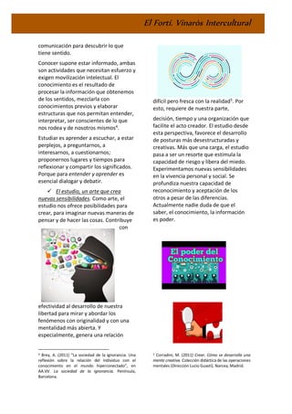 El Fortí. Vinaròs Intercultural
comunicación para descubrir lo que
tiene sentido.
Conocer supone estar informado, ambas
son actividades que necesitan esfuerzo y
exigen movilización intelectual. El
conocimiento es el resultado de
procesar la información que obtenemos
de los sentidos, mezclarla con
conocimientos previos y elaborar
estructuras que nos permitan entender,
interpretar, ser conscientes de lo que
nos rodea y de nosotros mismos4
.
Estudiar es aprender a escuchar, a estar
perplejos, a preguntarnos, a
interesarnos, a cuestionarnos;
proponernos lugares y tiempos para
reflexionar y compartir los significados.
Porque para entender y aprender es
esencial dialogar y debatir.
✓ El estudio, un arte que crea
nuevas sensibilidades. Como arte, el
estudio nos ofrece posibilidades para
crear, para imaginar nuevas maneras de
pensar y de hacer las cosas. Contribuye
con
efectividad al desarrollo de nuestra
libertad para mirar y abordar los
fenómenos con originalidad y con una
mentalidad más abierta. Y
especialmente, genera una relación
4 Brey, A. (2011) “La sociedad de la ignorancia. Una
reflexión sobre la relación del individuo con el
conocimiento en el mundo hiperconectado”, en
AA.VV. La sociedad de la ignorancia. Península,
Barcelona.
difícil pero fresca con la realidad5
. Por
esto, requiere de nuestra parte,
decisión, tiempo y una organización que
facilite el acto creador. El estudio desde
esta perspectiva, favorece el desarrollo
de posturas más desestructuradas y
creativas. Más que una carga, el estudio
pasa a ser un resorte que estimula la
capacidad de riesgo y libera del miedo.
Experimentamos nuevas sensibilidades
en la vivencia personal y social. Se
profundiza nuestra capacidad de
reconocimiento y aceptación de los
otros a pesar de las diferencias.
Actualmente nadie duda de que el
saber, el conocimiento, la información
es poder.
5 Corradini, M. (2011) Crear. Cómo se desarrolla una
mente creativa. Colección didáctica de las operaciones
mentales (Dirección Lucio Guasti). Narcea, Madrid.
 