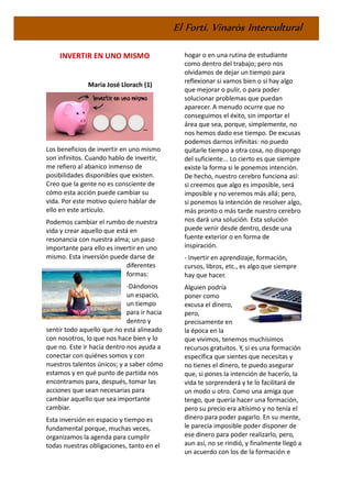 El Fortí. Vinaròs Intercultural
INVERTIR EN UNO MISMO
Maria José Llorach (1)
Los beneficios de invertir en uno mismo
son infinitos. Cuando hablo de invertir,
me refiero al abanico inmenso de
posibilidades disponibles que existen.
Creo que la gente no es consciente de
cómo esta acción puede cambiar su
vida. Por este motivo quiero hablar de
ello en este artículo.
Podemos cambiar el rumbo de nuestra
vida y crear aquello que está en
resonancia con nuestra alma; un paso
importante para ello es invertir en uno
mismo. Esta inversión puede darse de
diferentes
formas:
-Dándonos
un espacio,
un tiempo
para ir hacia
dentro y
sentir todo aquello que no está alineado
con nosotros, lo que nos hace bien y lo
que no. Este ir hacia dentro nos ayuda a
conectar con quiénes somos y con
nuestros talentos únicos; y a saber cómo
estamos y en qué punto de partida nos
encontramos para, después, tomar las
acciones que sean necesarias para
cambiar aquello que sea importante
cambiar.
Esta inversión en espacio y tiempo es
fundamental porque, muchas veces,
organizamos la agenda para cumplir
todas nuestras obligaciones, tanto en el
hogar o en una rutina de estudiante
como dentro del trabajo; pero nos
olvidamos de dejar un tiempo para
reflexionar si vamos bien o si hay algo
que mejorar o pulir, o para poder
solucionar problemas que puedan
aparecer. A menudo ocurre que no
conseguimos el éxito, sin importar el
área que sea, porque, simplemente, no
nos hemos dado ese tiempo. De excusas
podemos darnos infinitas: no puedo
quitarle tiempo a otra cosa, no dispongo
del suficiente... Lo cierto es que siempre
existe la forma si le ponemos intención.
De hecho, nuestro cerebro funciona así:
si creemos que algo es imposible, será
imposible y no veremos más allá; pero,
si ponemos la intención de resolver algo,
más pronto o más tarde nuestro cerebro
nos dará una solución. Esta solución
puede venir desde dentro, desde una
fuente exterior o en forma de
inspiración.
- Invertir en aprendizaje, formación,
cursos, libros, etc., es algo que siempre
hay que hacer.
Alguien podría
poner como
excusa el dinero,
pero,
precisamente en
la época en la
que vivimos, tenemos muchísimos
recursos gratuitos. Y, si es una formación
específica que sientes que necesitas y
no tienes el dinero, te puedo asegurar
que, si pones la intención de hacerlo, la
vida te sorprenderá y te lo facilitará de
un modo u otro. Como una amiga que
tengo, que quería hacer una formación,
pero su precio era altísimo y no tenía el
dinero para poder pagarlo. En su mente,
le parecía imposible poder disponer de
ese dinero para poder realizarlo, pero,
aun así, no se rindió, y finalmente llegó a
un acuerdo con los de la formación e
 