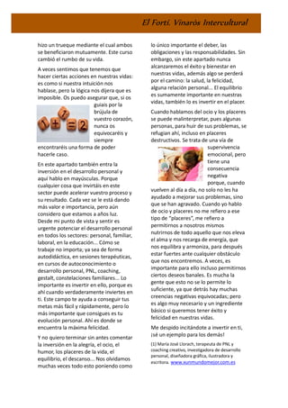 El Fortí. Vinaròs Intercultural
hizo un trueque mediante el cual ambos
se beneficiaron mutuamente. Este curso
cambió el rumbo de su vida.
A veces sentimos que tenemos que
hacer ciertas acciones en nuestras vidas:
es como si nuestra intuición nos
hablase, pero la lógica nos dijera que es
imposible. Os puedo asegurar que, si os
guiais por la
brújula de
vuestro corazón,
nunca os
equivocaréis y
siempre
encontraréis una forma de poder
hacerle caso.
En este apartado también entra la
inversión en el desarrollo personal y
aquí hablo en mayúsculas. Porque
cualquier cosa que invirtáis en este
sector puede acelerar vuestro proceso y
su resultado. Cada vez se le está dando
más valor e importancia, pero aún
considero que estamos a años luz.
Desde mi punto de vista y sentir es
urgente potenciar el desarrollo personal
en todos los sectores: personal, familiar,
laboral, en la educación... Cómo se
trabaje no importa; ya sea de forma
autodidáctica, en sesiones terapéuticas,
en cursos de autoconocimiento o
desarrollo personal, PNL, coaching,
gestalt, constelaciones familiares... Lo
importante es invertir en ello, porque es
ahí cuando verdaderamente inviertes en
ti. Este campo te ayuda a conseguir tus
metas más fácil y rápidamente, pero lo
más importante que consigues es tu
evolución personal. Ahí es donde se
encuentra la máxima felicidad.
Y no quiero terminar sin antes comentar
la inversión en la alegría, el ocio, el
humor, los placeres de la vida, el
equilibrio, el descanso... Nos olvidamos
muchas veces todo esto poniendo como
lo único importante el deber, las
obligaciones y las responsabilidades. Sin
embargo, sin este apartado nunca
alcanzaremos el éxito y bienestar en
nuestras vidas, además algo se perderá
por el camino: la salud, la felicidad,
alguna relación personal... El equilibrio
es sumamente importante en nuestras
vidas, también lo es invertir en el placer.
Cuando hablamos del ocio y los placeres
se puede malinterpretar, pues algunas
personas, para huir de sus problemas, se
refugian ahí, incluso en placeres
destructivos. Se trata de una vía de
supervivencia
emocional, pero
tiene una
consecuencia
negativa
porque, cuando
vuelven al día a día, no solo no les ha
ayudado a mejorar sus problemas, sino
que se han agravado. Cuando yo hablo
de ocio y placeres no me refiero a ese
tipo de “placeres”, me refiero a
permitirnos a nosotros mismos
nutrirnos de todo aquello que nos eleva
el alma y nos recarga de energía, que
nos equilibra y armoniza, para después
estar fuertes ante cualquier obstáculo
que nos encontremos. A veces, es
importante para ello incluso permitirnos
ciertos deseos banales. Es mucha la
gente que esto no se lo permite lo
suficiente, ya que detrás hay muchas
creencias negativas equivocadas; pero
es algo muy necesario y un ingrediente
básico si queremos tener éxito y
felicidad en nuestras vidas.
Me despido incitándote a invertir en ti,
¡sé un ejemplo para los demás!
(1) María José Llorach, terapeuta de PNL y
coaching creativo, investigadora de desarrollo
personal, diseñadora gráfica, ilustradora y
escritora. www.xunmundomejor.com.es
 