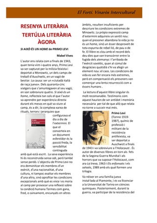 El Fortí. Vinaròs Intercultural
RESENYA LITERÀRIA
TERTÚLIA LITERÀRIA
ÀGORA
SI AIXÒ ÉS UN HOME de PRIMO LEVI
Mabel Vives
L’autor ens relata com a finals de 1943,
quan tenia vint-i-quatre anys, Primo Levi
va ser capturat per la milícia feixista i
deportat a Monowitz, un dels camps de
treball d’Auschwitz, en un vagó de
bestiar. La causa: ser un «ciutadà italià
de raça jueva». Dels quaranta-cinc
viatgers que s’amuntegaven al seu vagó,
en van sobreviure quatre. Si això és un
home, reflecteix tan sols el que l’autor
va aprendre per experiència directa
durant els mesos en què va viure al
camp, és a dir, la complexa xarxa de
rituals, terrors i jerarquies que
configurava el
dia a dia de
l’extermini. El
que el
converteix en
un document
esfereïdor és la
passió freda, la
sensibilitat
continguda
amb què està escrit . La seva experiència
hi és reconstruïda sense odi, però també
sense perdó. L’objectiu de Primo Levi no
era demonitzar els membres d’un
exèrcit, d’una nacionalitat, d’una
cultura, ni tampoc exaltar els membres
d’una altra, sinó aprofitar les condicions
excepcionals amb què es vivia i es moria
al camp per provocar una reflexió sobre
la condició humana Termes com gana,
fred, o cansament, encunyats en altres
àmbits, resulten insuficients per
descriure les condicions extremes de
Minowitz. La pròpia expressió camp
d’extermini adquireix un sentit nou:
quan el presoner abandona la vida ja no
és un home, sinó un ésser desproveït de
tota espurna de rebel·lió, de pau o de
fe. El llibre es clou amb el record dels
deu dies que van transcórrer entre la
fugida dels alemanys i l’arribada de
l’exèrcit soviètic, quan al cúmul de
desgràcies quotidià s’hi va afegir un
element nou: el caos. Les condicions de
vida es van fer encara més extremes,
però en compensació els presoners van
començar una lenta resurrecció com a
éssers humans .
La lectura d’aquest llibre singular és
molt recomanable. Testimonis com
aquest haurien de ser antídot i memòria
necessària per tal de que allò que relata
no torne a succeir mai més.
Primo Levi
(Torino 1919-
1987), químic de
professió i
militant de la
resistència
antifeixista, va
ser deportat a
Auschwizt a finals
de 1943 i va sobreviure a l’Holocaust . És
autor de diversos llibres en torn als fets
de la Segona Guerra Mundial i als
horrors que va suposar l’Holocaust, com
ara La treva, 1963 i Els enfonsats i els
salvats, 1989 amb els qual formen una
trilogia.
Va néixer en una família jueva
instal·lada al Piamonte, i es va llicenciar
a la Universitat de Torino en ciències
químiques. Posteriorment, durant la
guerra, va participar de la resistència del
 