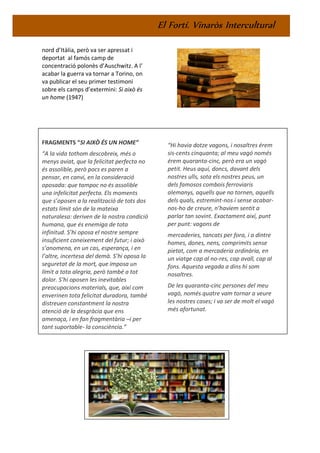 El Fortí. Vinaròs Intercultural
nord d’Itàlia, però va ser apressat i
deportat al famós camp de
concentració polonès d’Auschwitz. A l’
acabar la guerra va tornar a Torino, on
va publicar el seu primer testimoni
sobre els camps d’extermini: Si això és
un home (1947)
FRAGMENTS “SI AIXÒ ÉS UN HOME”
“A la vida tothom descobreix, més o
menys aviat, que la felicitat perfecta no
és assolible, però pocs es paren a
pensar, en canvi, en la consideració
oposada: que tampoc no és assolible
una infelicitat perfecta. Els moments
que s’oposen a la realització de tots dos
estats límit són de la mateixa
naturalesa: deriven de la nostra condició
humana, que és enemiga de tota
infinitud. S’hi oposa el nostre sempre
insuficient coneixement del futur; i això
s’anomena, en un cas, esperança, i en
l’altre, incertesa del demà. S’hi oposa la
seguretat de la mort, que imposa un
límit a tota alegria, però també a tot
dolor. S’hi oposen les inevitables
preocupacions materials, que, així com
enverinen tota felicitat duradora, també
distreuen constantment la nostra
atenció de la desgràcia que ens
amenaça, i en fan fragmentària –i per
tant suportable- la consciència.”
“Hi havia dotze vagons, i nosaltres érem
sis-cents cinquanta; al meu vagó només
érem quaranta-cinc, però era un vagó
petit. Heus aquí, doncs, davant dels
nostres ulls, sota els nostres peus, un
dels famosos combois ferroviaris
alemanys, aquells que no tornen, aquells
dels quals, estremint-nos i sense acabar-
nos-ho de creure, n’havíem sentit a
parlar tan sovint. Exactament així, punt
per punt: vagons de
mercaderies, tancats per fora, i a dintre
homes, dones, nens, comprimits sense
pietat, com a mercaderia ordinària, en
un viatge cap al no-res, cap avall, cap al
fons. Aquesta vegada a dins hi som
nosaltres.
De les quaranta-cinc persones del meu
vagó, només quatre vam tornar a veure
les nostres cases; i va ser de molt el vagó
més afortunat.
 