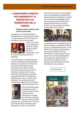 El Fortí. Vinaròs Intercultural
L’AJUNTAMENT APROVA
PER UNANIMITAT LA
MOCIÓ PER A LA
REOBERTURA DEL JJ
CINEMA
Plataforma per la reobertura del
cinema J.J.de Vinaròs
La proposta va ser presentada per la
Plataforma per la reobertura del cinema
J.J. amb el suport de 3.374 firmes per a
convertir la sala en un nou espai
cultural. La moció
va ser aprovada el
passat 31 d’agost
durant la sessió
plenària a
l'Ajuntament, amb
la unanimitat de totes les forces
polítiques
La moció demana a l'Ajuntament que
continue col·laborant amb la gestió del
cinema, de la mateixa manera que ho
feia amb l'anterior gestor de les
instal·lacions. Així mateix, també
sol·licita convocar una reunió amb el
Consistori, propietaris del cinema,
família de l'anterior gestor, possibles
nous administradors i membres de la
plataforma per crear un conveni que
reflecteixe les condicions d'ús del
cinema amb l'objectiu d'obrir les portes
abans de finalitzar l'any.
Des de la Plataforma per
a la Reobertura del JJ
Cinema considerem que
l'obertura de les
instal·lacions és viable,
fins i tot hem mantingut
diverses reunions amb el
propietari de les instal·lacions i la família
de l'anterior gestor, totes dues parts
disposades a arribar a un acord per
obrir de nou el cinema. Per aconseguir-
ho cal la col·laboració de l'Ajuntament,
fet que permetrà transformar la sala del
JJ en un espai cinematogràfic amb les
últimes estrenes, però també amb la
projecció de pel·lícules de cinema
d'autor, així com activitats educatives
relacionades amb el setè art.
La Plataforma per a la Reobertura del JJ
Cinema s'ofereix a col·laborar de forma
activa en la redacció del conveni, a més
d'oferir tot el suport possible al futur
gestor per aconseguir fer de les
instal·lacions un espai cultural amb el
cinema com a principal protagonista.
Volem agrair el suport de totes les
persones que ha signat la nostra
proposta, així com la difusió per part
dels mitjans de comunicació.
A la prensa local
 