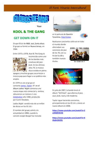 El Fortí. Vinaròs Intercultural
Yzur
KOOL & THE GANG
GET DOWN ON IT
Grupo EEUU de R&B, soul, funky disco.
El grupo se formó en Nueva Jersey, en
1964.
Entre 1973 y 1978, Kool & The Gang es
reconocida como una
de las bandas más
creativas del jazz-
funk. En los últimos
años 70, la música
disco estaba en pleno
apogeo y muchos grupos recurrieron a
música pop para llegar a un público más
amplio.
En 1979 se une al grupo el
cantante James Taylor -JT- en el
álbum Ladies' Night comienza una
nueva etapa más comercial y exitosa,
obtuvieron un número 1 con
Celebration año 1980, producido
por Eumir Deodato.
Ladies Night -vendió más de un millón
de discos en los EE.UU.-
El nombre del grupo volvió a la
actualidad en 1994, cuando la
canción Jungle Boogie fue incluida
en la pelicula de Quentin
Tarantino, Pulp Fiction.
Realizaron conciertos sold-out en todo
el mundo donde
alternaban sus
canciones de jazz
de los 70, con su
hit de los 80 y
también nuevos
títulos.
En julio de 2007, la banda lanzó el
álbum "Still Kool", que alterna el jazz,
soul, funk, rock y rnb moderno.
Taylor sigue haciendo conciertos,
principalmente en los EE.UU. y lanzo un
nuevo álbum en 2008.
https://www.youtube.com/watch?v=2
xJWQPdG7jE
https://www.youtube.com/watch?v=K
tXqRcZkZZQ
 