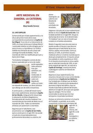 El Fortí. Vinaròs Intercultural
ARTE MEDIEVAL EN
ZAMORA. LA CATEDRAL
(6)
Maxi Sandín Ferrero
11.-LAS CAPILLAS
Comenzando por el lado septentrional y a la
altura del primer tramo de la nave
correspondiente encontramos la Capilla de
San Miguel. Ya se cita en un documento de
1209, en el que consta que el obispo Martín
I autorizaba celebrar en ella sufragios por la
reina Urraca y su hijo Alfonso. En 1534 el
Cabildo hizo donación de ella a favor del
canónigo Fernando de Balbás. Tras el
incendio de 1591 fue reedificado por Juan y
García de la Vega.
Tiene planta rectangular y consta de dos
tramos separados por un arco de medio
punto apoyados
sobre pilastras
lisas que
sostienen una
cornisa
moldurada. El
presbiterio se
cubre con
bóveda de
cañón y el resto
con bóveda de lunetos. Las obras artísticas
que alberga son de estilo renacentista.
A continuación, y al lado del tercer tramo
de la nave septentrional, tenemos la Capilla
de San Nicolás. Antiguamente estuvo bajo
la advocación de María Magdalena y
formaba parte del claustro medieval. Fue
reconstruida por Hernando de Nates tras el
incendio de 1591. Todos sus elementos
artísticos son posteriores a esta fecha.
Seguimos por el lado Norte y nos
encontramos con la Capilla de San Pablo,
que se construyó en el siglo XVII. Se accede
a través de una portada plateresca
profusamente decorada y su estancia, de
planta
rectangular, va
cubierta con
bóveda de
crucería
estrellada con
terceletes.
Llegamos a los pies de la nave septentrional
donde se sitúa la Capilla de Santa Inés. Fue
fundada también en el siglo XVII. Ocupa la
planta baja de la torre. Se le denominaba
"El Calabozo" por ser esta la función que
cumplía en el ámbito eclesiástico.
Desde el segundo tramo de esta nave se
puede acceder al claustro, que discurre
adyacente por el lado Norte de las tres
últimas capillas mencionadas. Como ya
dijimos, en 1591, el primitivo claustro
medieval sufrió un virulento incendio que lo
destruyó completamente. El claustro actual
fue acabado en estilo neoclásico en 1612.
En el claustro encontramos la única capilla
que se salvó del incendio de 1591, es por
tanto original del siglo XIII. Se trata de la
Capilla de Santiago, estancia de planta
cuadrangular cubierta con bóveda de
crucería.
Dejamos la nave septentrional y nos
situamos a los pies de la nave central donde
encontramos la Capilla de San Ildefonso.
Fue fundada por el obispo Juan de Mella
(1440-1465). Su construcción desbordó el
perímetro original del edificio. Aquí se
situaba la portada occidental del templo,
abierta en el siglo XII, de la que aún quedan
algunos vestigios. Por los restos
conservados se piensa que era muy
semejante a la portada meridional.
Aunque se comenzó a construir a la muerte
del fundador, su portada, ya en estilo
renacentista, se terminó a principios del
siglo XVI. El
espacio
interior, del
siglo XV, es de
planta
rectangular y
va cubierto
con dos
 