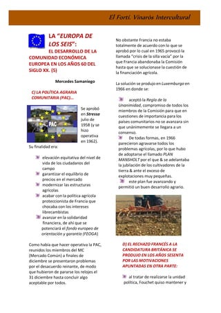 El Fortí. Vinaròs Intercultural
LA “EUROPA DE
LOS SEIS”:
EL DESARROLLO DE LA
COMUNIDAD ECONÓMICA
EUROPEA EN LOS AÑOS 60 DEL
SIGLO XX. (5)
Mercedes Samaniego
C) LA POLÍTICA AGRARIA
COMUNITARIA (PAC)...
Se aprobó
en Stressa
julio de
1958 (y se
hizo
operativa
en 1962).
Su finalidad era:
elevación equitativa del nivel de
vida de los ciudadanos del
campo
garantizar el equilibrio de
precios en el mercado
modernizar las estructuras
agrícolas
acabar con la política agrícola
proteccionista de Francia que
chocaba con los intereses
librecambistas
avanzar en la solidaridad
financiera, de ahí que se
potenciará el fondo europeo de
orientación y garantía (FEOGA)
Como había que hacer operativa la PAC,
reunidos los miembros del MC
(Mercado Común) a finales de
diciembre se presentaron problemas
por el desacuerdo reinante, de modo
que hubieron de pararse los relojes el
31 diciembre hasta concluir algo
aceptable por todos.
No obstante Francia no estaba
totalmente de acuerdo con lo que se
aprobó por lo cual en 1965 provocó la
llamada “crisis de la silla vacía” por la
que Francia abandonaba la Comisión
hasta que se solucionase la cuestión de
la financiación agrícola.
La solución se produjo en Luxemburgo en
1966 en donde se:
aceptó la Regla de la
Unanimidad, compromiso de todos los
miembros de la Comisión para que en
cuestiones de importancia para los
países comunitarios no se avanzara sin
que unánimemente se llegara a un
consenso.
De todas formas, en 1966
parecieron agravarse todos los
problemas agrícolas, por lo que hubo
de adoptarse el llamado PLAN
MANSHOLT por el que & se adelantaba
la jubilación de los cultivadores de la
tierra & ante el exceso de
explotaciones muy pequeñas.
este plan fue avanzando y
permitió un buen desarrollo agrario.
D) EL RECHAZO FRANCÉS A LA
CANDIDATURA BRITÁNICA SE
PRODUJO EN LOS AÑOS SESENTA
POR LAS MOTIVACIONES
APUNTADAS EN OTRA PARTE:
al tratar de realizarse la unidad
política, Fouchet quiso mantener y
 