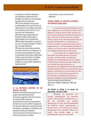 El Fortí. Vinaròs Intercultural
consolidar en 1961 la idea de la
necesidad de unidad entre los
estados miembros sin menoscabar
los derechos de cada país.
Francia deseaba una Europa
Confederada en la que ella fuera la
cabeza para lo cual había que alejar
a los británicos de la CEE a la vez
que con ello rechazaba el
atlantismo que propiciaban los
Estados Unidos íntimamente
relacionados con los británicos
De Gaulle impulsaba la creación
de una “Europa Carolingia” frente a
una “Europa atlántica”
Como ha escrito Mammarella:
los Planes Fouchet se redujeron “a
un pacto de tipo político en el que
se aceptaba la consulta a diferentes
niveles y que por tanto se alejaba
ampliamente de lo que hubiera
podido ser una Europa integrada y
supranacional”
E) LA RETIRADA POLÍTICA DE DE
GAULLE: EN 1969.
Mientras De Gaulle permaneció en el
poder estos planteamientos
estuvieron vigentes. Pero los sucesos
de mayo del 68 acabarían
prácticamente con la carrera política
del General. en la Cumbre Europea de
La Haya de 1969, ya sin la presencia de
De Gaulle, se produjo un cambio en los
planteamientos de la política
comunitaria por Parte de Francia y un
relanzamiento de la unidad
comunitaria, como veremos más
adelante.
TEXTOS SOBRE LA POLÍTICA EUROPEA
DE FRANCIA (1958-1962):
[…] La conclusión de De Gaulle fue una
sola: Inglaterra no tenía sitio en Europa. Así lo
declaró el 14 de enero de 1963, durante una
de sus más resonantes conferencias de prensa
que, tanto por la forma como por el fondo,
marcó un giro en las relaciones de Francia con
los países de Occidente […] De Gaulle, sin
contar con nadie, anunciaba el fracaso de las
negociaciones […] Francia estaba decidida a la
ruptura y así lo hizo saber Couve de Murville a
sus colegas el 28 de enero en Bruselas.
[…] El fracaso de una negociación no
borraba la necesidad de abrir Europa al
mundo, y la Comunidad, incluida Gran
Bretaña, era considerada ya por los Estados
Unidos como el interlocutor que soñaba con
ver al Oeste del viejo continente. La
declaración de Filadelfia del 4 de julio de 1962
-donde Kennedy habló de asociación de socios
iguales, refiriéndose a la Comunidad y a USA-,
fue para mí un acto histórico que dio a la
Comunidad su verdadera dimensión y a
nuestro combate su plena justificación”
Texto tomado de Jean Monnet:
Memorias, Madrid, Siglo XXI, 1985, pp.
441 y ss.
De Gaulle se dirige a un grupo de
diputados el 9 junio 1965:
“Nosotros no queremos una
Europa supranacional. Las Naciones
existen. Hay una Italia, una Alemania. […]
No son entidades que puedan
desaparecer sin más. No hay posibilidad
de fundirlas. Hacer supranacional a
Europa sería, a mi modo de ver, desear
desaparecer. No es posible realizar una
fusión. Para Europa valga, sí, una
confederación, pero no una fusión.
 