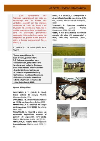 El Fortí. Vinaròs Intercultural
¿Qué representaría una
Asamblea supranacional con sede en
Estrasburgo que no tuviera una
verdadera conexión con los intereses
nacionales de París, de Roma o de
Bruselas? No serviría para nada. No es
posible imaginar un lugar en donde una
serie de tecnócratas previamente
designados hicieran las leyes desde sus
despachos. Se pueden hacer discursos
sobre la Europa supranacional. No es
difícil […]”
A. PASSERON : De Gaulle parle, Paris,
Fayard
“Primera candidatura de
Gran Bretaña, primer veto”:
[…] Todos se preparaban para
una conclusión, pero ésta no era
la misma para todos. La Comisión
creía haber hallado un buen terreno
de entendimiento, los ingleses
se creían en vísperas del éxito y
los franceses meditaban levantarse
de la mesa. El Comité intentó un
último esfuerzo en su reunión de
18 de diciembre de 1962.
Apunte Bibliográfico:
CARPENTIER, J. Y LEBRUN, F. (Dirs.):
Breve historia de Europa, Madrid,
Alianza editorial, 1994
DUROSELLE, J.B. : Histoire diplomatique
de 1919 à nos jours, Paris, Dalloz, 1990
MAMMARELLA, G.: Historia de Europa
contemporánea (1945-1990), Barcelona,
Ariel, 1990
PALAZUELOS, E. (Coord.) y otros: Las
economías capitalistas durante el
periodo de expansión (1945-1970),
Madrid, Akal-Universitaria, 1987 (2ª Ed.)
RENOUVIN, P.: Historia de las relaciones
internacionales, Madrid, Akal, 1990 (2ª
ed.)
SEERS, D. Y VAITSOS, C.: Integración y
desarrollo desigual. La experiencia de la
CEE, Madrid, Banco Exterior de España,
1980
TAMAMES, R.: Estructura económica
internacional, Madrid, Alianza
Universidad, 1986 (10ª ed.)
WEEH, H. Van Der: Historia económica
mundial del siglo XX: prosperidad y
crisis, 1945-1980, Barcelona, Crítica,
1986
 