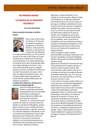 El Fortí. Vinaròs Intercultural
DE PRIMERA MANO:
“LA ODISEA DE LA MEMORIA
HISTÓRICA”
Ana Jesús Hernández
Breve recensión-homenaje a Josefina
Cuesta
Hace un par de días decía
Ian Gibson en El País que
en España la asignatura
pendiente es la memoria
histórica. Y precisamente
hoy hace un año volvimos
a hablar de esta Memoria,
mi amiga Josefina Cuesta y yo. Fue la última
vez que vi con vida a esta mujer con la que
compartí piso en Salamanca al iniciarnos
como profesoras en su universidad allá por
el comienzo de los años 70 del pasado siglo,
en la todavía dictadura de Franco. Hace
cinco meses ella fallecía, pero su legado
escrito en relación a la Memoria Histórica se
nos hace hoy presente como para volver
sobre las páginas que dejó escritas y, que
sin duda pueden seguir aportándonos
conocimientos imprescindibles para esa
asignatura pendiente.
La odisea de la Memoria. Historia de la
memoria en España siglo XX
Este es el título del libro que
Josefina, catedrática de Historia
Contemporánea de la Universidad
de Salamanca, publicaba en
Alianza Editorial en 2008 y del
que hacemos una breve
recensión. En nuestro ánimo está
el poner de relieve las cuestiones que ella
aborda en ese libro de 500 páginas, porque
siguen estando vivas en muchas personas
de nuestra generación y, además, como que
nos sentimos obligadas a difundirlas en esta
ya iniciada tercera década de nuestro siglo.
Después de una Introducción, el libro se
estructura en tres partes con diversos
capítulos. Los títulos de dichas partes son
significativos del contenido que se aborda
en los mismos. Memoria e Historia,
Relaciones: ¿Falsas Amistades?, es lo
tratado en la primera parte. Memorias bajo
una Dictadura en la segunda y Memoria
para la Democracia, en la tercera parte, al
que sigue un Epílogo inacabado por el que
la autora tenía muy claro que no habíamos
acabado esta odisea. Idea que mantenía
hoy ce un año en la conversación tenida.
Se relata toda la odisea de 75 años de
España, con un bagaje que presenta la
autora en la primera parte pretendiendo -
son sus palabras- sacar como Ulises el
navegante, entre los tormentosos tiempos y
espacios de la dictadura franquista y en los
complejos procesos hacia la democracia.
Pero es una historia de la memoria en el
tiempo presente.
Todas sus páginas están muy bien
documentadas, haciéndose referencias a las
fuentes consultadas, ocupando 50 páginas
del libro. Ello denota la profesionalidad de
Josefina Cuesta.
Hago mío un párrafo de la Introducción que
ella escribe de manera poética, porque a
Josefina mucho le gustó la poesía. Bien
recuerdo cómo cada mañana antes de ir a
su trabajo universitario leía algo de Neruda
o de Antonio Machado, que, a mí, que soy
de ciencias, me impresionaba ya su forma
de hacer y de vivir la vida.
“¿Vivir entre el recuerdo, donde el dolor y el
rencor perviven, eternamente agazapados,
esperando que la Justicia en su balanza
repare algo el hueco de las vidas truncadas,
o alivie la estremecedora cicatriz del
sufrimiento sordo; o el silencio de la historia
donde bajo su losa blanca, se entierra el
tiempo de la muerte y el crimen, de la
ignominia y la barbarie en permanente
círculo de la tortura, ¿el tiempo del rapto
oscuro de la libertad? Asentada en la úlcera
del recuerdo, la inmovilidad del péndulo de
la justicia, o aceptada en la ignorancia del
pasado –como si nada hubiese ocurrido- se
instala indiferente la ceguera de víctimas y
verdugos, la impune reconciliación para el
futuro”
 