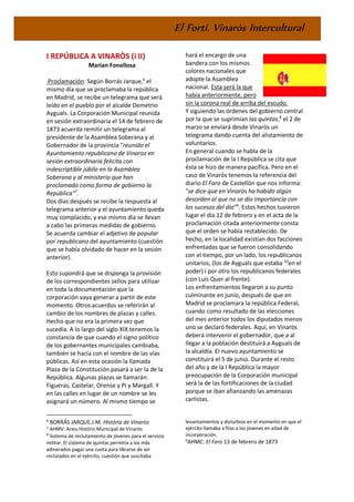 El Fortí. Vinaròs Intercultural
I REPÚBLICA A VINARÒS (i II)
Marian Fonellosa
Proclamación: Según Borrás Jarque,6
el
mismo día que se proclamaba la república
en Madrid, se recibe un telegrama que será
leído en el pueblo por el alcalde Demetrio
Ayguals. La Corporación Municipal reunida
en sesión extraordinaria el 14 de febrero de
1873 acuerda remitir un telegrama al
presidente de la Asamblea Soberana y al
Gobernador de la provincia "reunido el
Ayuntamiento republicano de Vinaroz en
sesión extraordinaria felicita con
indescriptible júbilo en la Asamblea
Soberana y al ministerio que han
proclamado como forma de gobierno la
República"7
.
Dos días después se recibe la respuesta al
telegrama anterior y el ayuntamiento queda
muy complacido, y ese mismo día se llevan
a cabo las primeras medidas de gobierno.
Se acuerda cambiar el adjetivo de popular
por republicano del ayuntamiento (cuestión
que se había olvidado de hacer en la sesión
anterior).
Esto supondrá que se disponga la provisión
de los correspondientes sellos para utilizar
en toda la documentación que la
corporación vaya generar a partir de este
momento. Otros acuerdos se referirán al
cambio de los nombres de plazas y calles.
Hecho que no era la primera vez que
sucedía. A lo largo del siglo XIX tenemos la
constancia de que cuando el signo político
de los gobernantes municipales cambiaba,
también se hacía con el nombre de las vías
públicas. Así en esta ocasión la llamada
Plaza de la Constitución pasará a ser la de la
República. Algunas plazas se llamarán:
Figueras, Castelar, Orense y Pi y Margall. Y
en las calles en lugar de un nombre se les
asignará un número. Al mismo tiempo se
6
BORRÁS JARQUE.J.M. Història de Vinaròs
7 AHMV: Arxiu Històric Municipal de Vinaròs
8
Sistema de reclutamiento de jóvenes para el servicio
militar. El sistema de quintas permitía a los más
adinerados pagar una cuota para librarse de ser
reclutados en el ejército, cuestión que suscitaba
hará el encargo de una
bandera con los mismos
colores nacionales que
adopte la Asamblea
nacional. Esta será la que
había anteriormente, pero
sin la corona real de arriba del escudo.
Y siguiendo las órdenes del gobierno central
por la que se suprimían las quintas,8
el 2 de
marzo se enviará desde Vinaròs un
telegrama dando cuenta del alistamiento de
voluntarios.
En general cuando se habla de la
proclamación de la I República se cita que
ésta se hizo de manera pacífica. Pero en el
caso de Vinaròs tenemos la referencia del
diario El Faro de Castellón que nos informa:
"se dice que en Vinaròs ha habido algún
desorden al que no se dio importancia con
los sucesos del día"9
. Estos hechos tuvieron
lugar el día 12 de febrero y en el acta de la
proclamación citada anteriormente consta
que el orden se había restablecido. De
hecho, en la localidad existían dos facciones
enfrentadas que se fueron consolidando
con el tiempo, por un lado, los republicanos
unitarios, (los de Ayguals que estaba 10
en el
poder) i por otro los republicanos federales
(con Luis Quer al frente).
Los enfrentamientos llegaron a su punto
culminante en junio, después de que en
Madrid se proclamara la república Federal,
cuando como resultado de las elecciones
del mes anterior todos los diputados menos
uno se declaró federales. Aquí, en Vinaròs
deberá intervenir el gobernador, que a al
llegar a la población destituirá a Ayguals de
la alcaldía. El nuevo ayuntamiento se
constituirá el 5 de junio. Durante el resto
del año y de la I República la mayor
preocupación de la Corporación municipal
será la de las fortificaciones de la ciudad
porque se iban afianzando las amenazas
carlistas.
levantamientos y disturbios en el momento en que el
ejército llamaba a filas a los jóvenes en edad de
incorporación.
9
AHMC: El Faro 13 de febrero de 1873
 