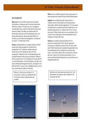 El Fortí. Vinaròs Intercultural
ELS PLANETES
Mercuri no és visible la primera meitat
d'octubre, al passar per la seva conjunció
inferior el dia 9. Sí que es veu la segona
meitat del mes, sobre l'horitzó Est Sud-est
durant l'alba. Els dies al voltant del 25
d'octubre són els més favorables per a la
seva observació; aquesta data Mercuri
arriba a una màxima elongació, al separar-
se 18.4 ° a l'oest de el Sol.
Venus resplendeix al vespre sobre el Sud-
oest com estel vespertí, mostrant la
magnitud -4.3. Roman visible durant
diversos minuts després de la fi del
crepuscle. Aquest mes es desplaça per les
constel·lacions de Lliura, Escorpió i Ofiuco.
Entre els dies 15 i 17 s'observa menys de 2º
a nord d'Antares. El dia 29 Venus arriba a la
seva màxima elongació anual, al separar-se
del Sol 47.0 ° cap a l'est. Malgrat això, no es
veu molt elevat sobre l'horitzó.
Mart no és visible aquest mes; passa per la
seva conjunció amb el Sol el dia 8 d'octubre.
Júpiter és visible des del vespre fins a
mitjans de la matinada al començament
d'octubre. Brilla amb magnitud -2.7 a la part
oriental de la constel·lació de Capricorn, on
queda estacionari a mitjans de mes. El seu
ocàs per l'Oest-Sud-oest es va avançant fins
a tenir lloc molt pocs minuts després de la
mitjanit a finals de mes.
Saturn és visible aproximadament la
primera meitat de la nit. Quan aquesta
comença, s'observa cap al Sud. El seu ocàs
per l'Oest-Sud-oest es produeix gairebé una
hora després de la mitjanit a primers de
mes, i una hora abans de la mitjanit a finals
de mes. Saturn es troba estacionari en la
part occidental de Capricorn, on mostra una
magnitud de 0.5.
Mirant a l'Est entre els dies 3 i 5
d'octubre a l'alba, poc després de
l'inici de l'alba. Cap planeta és
visible.
visible
Mirant a el Sud-oest els dies 8, 9 i 10
d'octubre al vespre, poc després de
la posta de Sol.
 