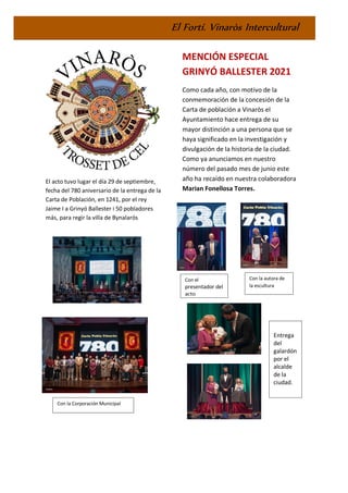 El Fortí. Vinaròs Intercultural
El acto tuvo lugar el día 29 de septiembre,
fecha del 780 aniversario de la entrega de la
Carta de Población, en 1241, por el rey
Jaime I a Grinyó Ballester i 50 pobladores
más, para regir la villa de Bynalarós
MENCIÓN ESPECIAL
GRINYÓ BALLESTER 2021
Como cada año, con motivo de la
conmemoración de la concesión de la
Carta de población a Vinaròs el
Ayuntamiento hace entrega de su
mayor distinción a una persona que se
haya significado en la investigación y
divulgación de la historia de la ciudad.
Como ya anunciamos en nuestro
número del pasado mes de junio este
año ha recaído en nuestra colaboradora
Marian Fonellosa Torres.
Con la autora de
la escultura
Con el
presentador del
acto
Entrega
del
galardón
por el
alcalde
de la
ciudad.
Con la Corporación Municipal
 
