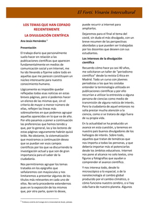 El Fortí. Vinaròs Intercultural
LOS TEMAS QUE HAN COPADO
RECIENTEMENTE
LA DIVULGACIÓN CIENTÍFICA
Ana Jesús Hernández 1
Presentación
El trabajo diario que personalmente
suelo hacer en relación a las
publicaciones científicas que aparecen
fundamentalmente en medios de
comunicación social y en Internet, me
ha ido llevando a fijarme sobre todo en
aquellas que me parecen constituyen un
núcleo interesante para nuestro
conocimiento humano.
Lógicamente es imposible quedar
reflejadas todas esas noticias en estas
breves páginas, pero sí podemos hacer
un elenco de las mismas que, sin el
criterio de mayor o menor número de
ellas, reflejen las líneas más
sobresalientes en que podemos agrupar
aquellas aparecidas en lo que va de año.
Por ello pasamos a poner a continuación
las preferencias que hemos tenido y
que, por lo general, las y los lectores de
estas páginas seguramente habrán quizá
leído. No obstante, la sistematización
que mostramos a continuación desea
que se puedan ver esos campos
científicos por los que va discurriendo la
investigación actual y que son de gran
importancia para el saber de la
ciudadanía.
Nos permitiremos agrupar los temas
tratados en los epígrafes que
señalaremos con mayúsculas y nos
limitaremos a presentar algunos de los
títulos más relevantes en cada uno de
ellos. No sería procedente extendernos
pues en la exposición de los mismos
que, por otra parte, quien lo desee,
1
Profesora emérita de Ecología de la Universidad de Alcalá, jubilada.
puede recurrir a Internet para
ampliarlos.
Dejaremos para el final el tema del
covid, sin duda el más divulgado, con un
breve resumen de las perspectivas
abordadas y que pueden ser trabajadas
por los docentes que deseen con sus
estudiantes.
Los intereses de la divulgación
científica
Recuerdo cómo hace ya casi 40 años,
me solicitaron un taller de “periodismo
científico” desde la revista Crítica en
Madrid. Todo un curso con jóvenes
periodistas a los que les costaba
entender la terminología utilizada en
publicaciones científicas y por ello
recurrían a utilizar la entrevista a alguna
persona de ciencias como medio de
transmisión de alguna noticia de interés.
Pero la ciudadanía de aquel entonces no
solía prestar mucha atención a la
ciencia, como si se tratara de algo fuera
de su propia vida.
En la actualidad se ha producido un
avance en esta cuestión, y tenemos en
nuestro país buenos divulgadores de los
hallazgos de interés. Sobre todo,
aquellos que tratan de temáticas que
nos importa a todas las personas, y que
debería importar más el potenciarlas
desde los ámbitos educativos. Internet
nos pone al alcance no solo textos, sino
figuras y fotografías que ayudan a
comprender el avance científico.
Y nos interesa todo, desde lo
microscópico a lo espacial, o de la
nanotecnología al cambio global
producido por el cambio climático, o
cómo funciona nuestro cerebro, o si hay
vida fuera de nuestro planeta. Algunos
 