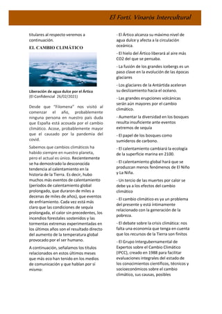 El Fortí. Vinaròs Intercultural
titulares al respecto veremos a
continuación.
EL CAMBIO CLIMÁTICO
Liberación de agua dulce por el Ártico
(El Confidencial 26/02/2021)
Desde que “Filomena” nos visitó al
comenzar el año, probablemente
ninguna persona en nuestro país duda
que España está acosada por el cambio
climático. Acose, probablemente mayor
que el causado por la pandemia del
covid.
Sabemos que cambios climáticos ha
habido siempre en nuestro planeta,
pero el actual es único. Recientemente
se ha demostrado la desconocida
tendencia al calentamiento en la
historia de la Tierra. Es decir, hubo
muchos más eventos de calentamiento
(períodos de calentamiento global
prolongado, que duraron de miles a
decenas de miles de años), que eventos
de enfriamiento. Cada vez está más
claro que las condiciones de sequía
prolongada, el calor sin precedentes, los
incendios forestales sostenidos y las
tormentas extremas experimentadas en
los últimos años son el resultado directo
del aumento de la temperatura global
provocado por el ser humano.
A continuación, señalamos los títulos
relacionados en estos últimos meses
que más eco han tenido en los medios
de comunicación y que hablan por sí
mismo:
- El Ártico alcanza su máximo nivel de
agua dulce y afecta a la circulación
oceánica.
- El hielo del Ártico liberará al aire más
CO2 del que se pensaba.
- La fusión de los grandes icebergs es un
paso clave en la evolución de las épocas
glaciares
- Los glaciares de la Antártida aceleran
su deslizamiento hacia el océano.
- Las grandes erupciones volcánicas
serán aún mayores por el cambio
climático.
- Aumentar la diversidad en los bosques
resulta insuficiente ante eventos
extremos de sequía
- El papel de los bosques como
sumideros de carbono.
- El calentamiento cambiará la ecología
de la superficie marina en 2100.
- El calentamiento global hará que se
produzcan menos fenómenos de El Niño
y La Niña.
- Un tercio de las muertes por calor se
debe ya a los efectos del cambio
climático
- El cambio climático es ya un problema
del presente y está íntimamente
relacionado con la generación de la
pobreza.
- El debate sobre la crisis climática: nos
falta una economía que tenga en cuenta
que los recursos de la Tierra son finitos
- El Grupo Intergubernamental de
Expertos sobre el Cambio Climático
(IPCC), creado en 1988 para facilitar
evaluaciones integrales del estado de
los conocimientos científicos, técnicos y
socioeconómicos sobre el cambio
climático, sus causas, posibles
 