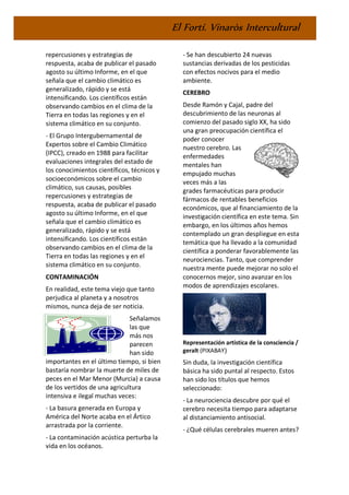 El Fortí. Vinaròs Intercultural
repercusiones y estrategias de
respuesta, acaba de publicar el pasado
agosto su último Informe, en el que
señala que el cambio climático es
generalizado, rápido y se está
intensificando. Los científicos están
observando cambios en el clima de la
Tierra en todas las regiones y en el
sistema climático en su conjunto.
- El Grupo Intergubernamental de
Expertos sobre el Cambio Climático
(IPCC), creado en 1988 para facilitar
evaluaciones integrales del estado de
los conocimientos científicos, técnicos y
socioeconómicos sobre el cambio
climático, sus causas, posibles
repercusiones y estrategias de
respuesta, acaba de publicar el pasado
agosto su último Informe, en el que
señala que el cambio climático es
generalizado, rápido y se está
intensificando. Los científicos están
observando cambios en el clima de la
Tierra en todas las regiones y en el
sistema climático en su conjunto.
CONTAMINACIÓN
En realidad, este tema viejo que tanto
perjudica al planeta y a nosotros
mismos, nunca deja de ser noticia.
Señalamos
las que
más nos
parecen
han sido
importantes en el último tiempo, si bien
bastaría nombrar la muerte de miles de
peces en el Mar Menor (Murcia) a causa
de los vertidos de una agricultura
intensiva e ilegal muchas veces:
- La basura generada en Europa y
América del Norte acaba en el Ártico
arrastrada por la corriente.
- La contaminación acústica perturba la
vida en los océanos.
- Se han descubierto 24 nuevas
sustancias derivadas de los pesticidas
con efectos nocivos para el medio
ambiente.
CEREBRO
Desde Ramón y Cajal, padre del
descubrimiento de las neuronas al
comienzo del pasado siglo XX, ha sido
una gran preocupación científica el
poder conocer
nuestro cerebro. Las
enfermedades
mentales han
empujado muchas
veces más a las
grades farmacéuticas para producir
fármacos de rentables beneficios
económicos, que al financiamiento de la
investigación científica en este tema. Sin
embargo, en los últimos años hemos
contemplado un gran despliegue en esta
temática que ha llevado a la comunidad
científica a ponderar favorablemente las
neurociencias. Tanto, que comprender
nuestra mente puede mejorar no solo el
conocernos mejor, sino avanzar en los
modos de aprendizajes escolares.
Representación artística de la consciencia /
geralt (PIXABAY)
Sin duda, la investigación científica
básica ha sido puntal al respecto. Estos
han sido los títulos que hemos
seleccionado:
- La neurociencia descubre por qué el
cerebro necesita tiempo para adaptarse
al distanciamiento antisocial.
- ¿Qué células cerebrales mueren antes?
 