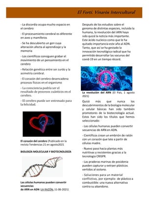El Fortí. Vinaròs Intercultural
- La discordia ocupa mucho espacio en
el cerebro
- El procesamiento cerebral es diferente
en aves y mamíferos
- Se ha descubierto un gen cuya
alteración afecta al aprendizaje y la
memoria
- Los científicos consiguen grabar el
movimiento de un pensamiento en el
cerebro
- Relación genética entre ser zurdo y la
asimetría cerebral.
- El corazón del cerebro desencadena
procesos físicos en el organismo
- La consciencia podría ser el
resultado de procesos cuánticos en el
cerebro.
- El cerebro puede ser entrenado para
la felicidad.
El corazón del cerebro (Publicado en la
revista Tendencias 21 en agosto2021
BIOLOGÍA MOLECULAR Y BIOTECNOLOGÍA
Las células humanas pueden convertir
secuencias
de ARN en ADN (LA RAZÓN, 11-06-2021)
Después de los estudios sobre el
genoma de distintas especies, incluida la
humana, la revolución del ARN haya
sido quizá la noticia más importante.
Este ácido nucleico como que le ha
quitado importancia este año al ADN.
Tanto, que así se ha gestado la
innovación tecnológica radical que ha
permitido desarrollar las vacunas del
covid-19 en un tiempo récord.
La revolución del ARN (El País, 1 agosto
2021)
Quizá más que nunca los
descubrimientos de la biología molecular
y celular básicas han sido también
promotores de la biotecnología actual.
Estos han sido los títulos que hemos
seleccionado:
- Las células humanas pueden convertir
secuencias de ARN en ADN.
- Científicos crean un embrión de ratón
con un corazón que late a partir de
células madre.
- Nuevo paso hacia plantas más
nutritivas y resistentes gracias a la
tecnología CRISPR.
- Las praderas marinas de posidonia
pueden capturar y extraer plásticos
vertidos al océano.
- Soluciones para un material
conflictivo, por ejemplo: de plástico a
combustible: una nueva alternativa
contra su abandono.
 
