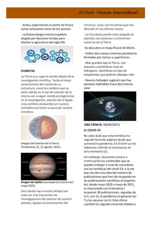 El Fortí. Vinaròs Intercultural
- Airbus experimenta el aceite de fritura
como carburante único de los aviones.
- La biotecnología marina española
elegida por Naciones Unidas para
diseñar la agricultura del siglo XXI.
PLANETAS
La Tierra es y seguirá siendo objeto de la
investigación científica. Tanto el mejor
conocimiento del núcleo de su
estructura, como los cambios que se
están dando en el eje de rotación de la
misma van a seguir siendo protagonistas
en la investigación, además de la ligada
a los cambios producidos en nuestra
atmósfera terrestre a causa del cambio
climático.
Imagen del interior de la Tierra
(Tendencias 21, 21 agosto, 2021)
Imagen de Júpiter (europapress.es/ciencia/
mayo 2021)
Pero desde hace mucho tiempo son
cada vez más frecuentes las
investigaciones del exterior de nuestro
planeta, ligadas al conocimiento del
Universo. Estos son los temas que han
aflorado en los últimos meses:
- La Vía Láctea puede estar plagada de
planetas con océanos y continentes
como los de la Tierra
-Se descubre un mapa fluvial de Marte.
- Hallan dos nuevos sistemas planetarios
formados por tierras y supertierras
- Más grandes que la Tierra, con
océanos y atmósferas ricas en
hidrógeno: identifican un tipo de
exoplanetas que podrían albergar vida
- Nuevos hallazgos sugieren que hay
planetas habitables fuera del sistema
solar
(ABC CIENCIA: 08/06/2021)
EL COVID-19
No cabe duda que esta temática ha
seguido llenando páginas desde que
comenzó la pandemia. En El Fortí ya nos
habíamos referido al coronavirus en
otro memento (1).
Sin embargo, deseamos mostar a
continuación los contenidos que se
pueden trabajar a nivel de secundaria
con las temáticas del covid-19, a la vez
que nos dan una idea del número de
publicaciones que han ido ocupando en
las publicaciones científicas al respecto.
Así, desde mayo 2020 a mayo de 2021,
lo relacionado con la temática I
ocuparon 38 publicaciones, seguidas de
la II, con 15, la pandemia en general con
7 y las vacunas con 6. Esta última
cuestión ha seguido creciendo debido a
 
