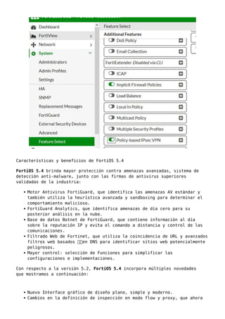 Características y beneficios de FortiOS 5.4
FortiOS 5.4 brinda mayor protección contra amenazas avanzadas, sistema de
detección anti-malware, junto con las firmas de antivirus superiores
validadas de la industria:
Motor Antivirus FortiGuard, que identifica las amenazas AV estándar y
también utiliza la heurística avanzada y sandboxing para determinar el
comportamiento malicioso.
FortiGuard Analytics, que identifica amenazas de día cero para su
posterior análisis en la nube.
Base de datos Botnet de FortiGuard, que contiene información al día
sobre la reputación IP y evita el comando a distancia y control de las
comunicaciones.
Filtrado Web de Fortinet, que utiliza la coincidencia de URL y avanzados
filtros web basados ​​en DNS para identificar sitios web potencialmente
peligrosos.
Mayor control: selección de Funciones para simplificar las
configuraciones e implementaciones.
Con respecto a la versión 5.2, FortiOS 5.4 incorpora múltiples novedades
que mostramos a continuación:
Nuevo Interface gráfico de diseño plano, simple y moderno.
Cambios en la definición de inspección en modo flow y proxy, que ahora
 