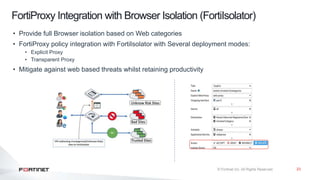 23
FortiProxy Integration with Browser Isolation (FortiIsolator)
• Provide full Browser isolation based on Web categories
• FortiProxy policy integration with FortiIsolator with Several deployment modes:
• Explicit Proxy
• Transparent Proxy
• Mitigate against web based threats whilst retaining productivity
 