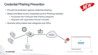 25
Credential Phishing Prevention
Domain Controller
Phishing Website
• Provide full protection against credential phishing
• Detect and Block known credentials sent to Phishing websites
• Incorporate with FortiGuard Web-Filtering categories
• Integration with organization Domain Controller
• Granular policy based web categories and URLs
 