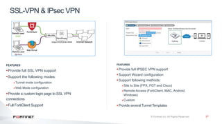 27
SSL-VPN & IPsec VPN
FEATURES
Provide full IPSEC VPN support
Support Wizard configuration
Support following methods:
»Site to Site (FPX, FGT and Cisco)
»Remote Access (FortiClient, MAC, Android,
Windows)
»Custom
Provide several Tunnel Templates
FEATURES
Provide full SSL VPN support
Support the following modes:
»Tunnel mode configuration
»Web Mode configuration
Provide a custom login page to SSL VPN
connections
Full FortiClient Support
 