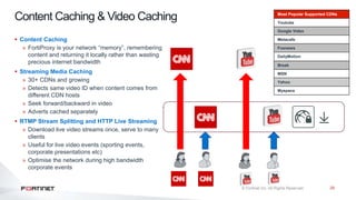 28
Content Caching & Video Caching
 Content Caching
» FortiProxy is your network “memory”, remembering
content and returning it locally rather than wasting
precious internet bandwidth
 Streaming Media Caching
» 30+ CDNs and growing
» Detects same video ID when content comes from
different CDN hosts
» Seek forward/backward in video
» Adverts cached separately
 RTMP Stream Splitting and HTTP Live Streaming
» Download live video streams once, serve to many
clients
» Useful for live video events (sporting events,
corporate presentations etc)
» Optimise the network during high bandwidth
corporate events
Most Popular Supported CDNs
Youtube
Google Video
Metacafe
Foxnews
DailyMotion
Break
MSN
Yahoo
Myspace
 