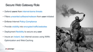3
• Defend users from internet-borne threats
• Filters unwanted software/malware from user-initiated
• Enforce Internet Policy Compliance
• Provide visibility into encrypted traffic/websites
• Deployment flexibility to secure any user
• Insure an instant, fast internet access using WAN-
Optimization and Web-Caching
Secure Web Gateway Role
 