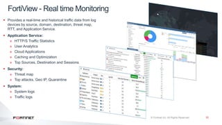 32
 Provides a real-time and historical traffic data from log
devices by source, domain, destination, threat map,
RTT, and Application Service.
 Application Service:
» HTTP/S Traffic Statistics
» User Analytics
» Cloud Applications
» Caching and Optimization
» Top Sources, Destination and Sessions
 Security:
» Threat map
» Top attacks, Geo IP, Quarantine
 System:
» System logs
» Traffic logs
FortiView - Real time Monitoring
 
