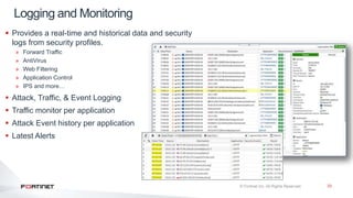 33
 Provides a real-time and historical data and security
logs from security profiles.
» Forward Traffic
» AntiVirus
» Web Filtering
» Application Control
» IPS and more…
 Attack, Traffic, & Event Logging
 Traffic monitor per application
 Attack Event history per application
 Latest Alerts
Logging and Monitoring
 