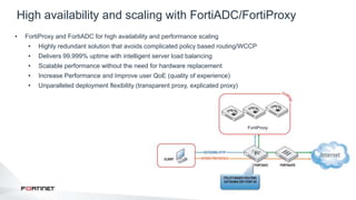 38
High availability and scaling with FortiADC/FortiProxy
New in 4.0 MR3s
• FortiProxy and FortiADC for high availability and performance scaling
• Highly redundant solution that avoids complicated policy based routing/WCCP
• Delivers 99.999% uptime with intelligent server load balancing
• Scalable performance without the need for hardware replacement
• Increase Performance and Improve user QoE (quality of experience)
• Unparalleled deployment flexibility (transparent proxy, explicated proxy)
FortiProxy
 