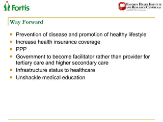 Way Forward Prevention of disease and promotion of healthy lifestyle Increase health insurance coverage PPP Government to become facilitator rather than provider for tertiary care and higher secondary care Infrastructure status to healthcare Unshackle medical education 