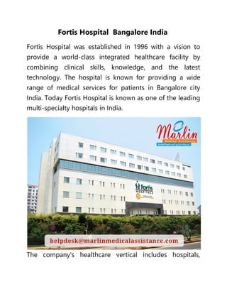 Fortis Hospital Bangalore India
Fortis Hospital was established in 1996 with a vision to
provide a world-class integrated healthcare facility by
combining clinical skills, knowledge, and the latest
technology. The hospital is known for providing a wide
range of medical services for patients in Bangalore city
India. Today Fortis Hospital is known as one of the leading
multi-specialty hospitals in India.
The company's healthcare vertical includes hospitals,
 
