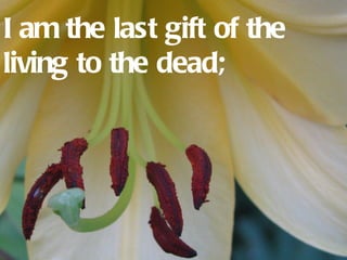 I am the last gift of the
living to the dead;