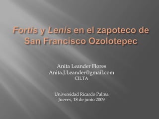 Fortis y Lenis en el zapoteco de San Francisco Ozolotepec Anita Leander Flores Anita.J.Leander@gmail.com CILTA Universidad Ricardo Palma Jueves, 18 de junio 2009 