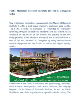 Fortis Memorial Research Institute (FMRI) in Gurugram
India
One of the finest hospitals in Gurugram is Fortis Memorial Research
Institute (FMRI), a multi-super speciality, quaternary care facility.
The Fortis Hospital in Gurugram is committed to continually
upholding stringent international standards and has carried out an
extensive on-site review of the efficacy and security of the care
being provided. Fortis Hospital, Gurugram has established itself as
one of the best hospitals in Gurugram by using state-of-the-art
medical equipment and top doctors to deliver the highest quality
service.
Unmatched in the fields of obstetrics and gynaecology, oncology,
renal sciences, orthopaedics, and cardiac sciences. The flagship
hospital, Fortis Memorial Research Institute, is run by Fortis
Healthcare, one of the major healthcare providers in the country.The
 