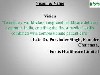 Vision & Value

                        Vision
"To create a world-class integrated healthcare delivery
  system in India, entailing the finest medical skills
     combined with compassionate patient care"
                -Late Dr. Parvinder Singh, Founder
                                            Chairman,
                           Fortis Healthcare Limited
 