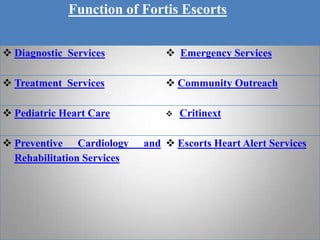 Function of Fortis Escorts

 Diagnostic Services            Emergency Services

 Treatment Services             Community Outreach

 Pediatric Heart Care             Critinext

 Preventive Cardiology     and  Escorts Heart Alert Services
  Rehabilitation Services
 