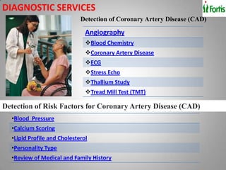 DIAGNOSTIC SERVICES
                             Detection of Coronary Artery Disease (CAD)

                               Angiography
                               Blood Chemistry
                               Coronary Artery Disease
                               ECG
                               Stress Echo
                               Thallium Study
                               Tread Mill Test (TMT)

Detection of Risk Factors for Coronary Artery Disease (CAD)
  •Blood Pressure
  •Calcium Scoring
  •Lipid Profile and Cholesterol
  •Personality Type
  •Review of Medical and Family History
 