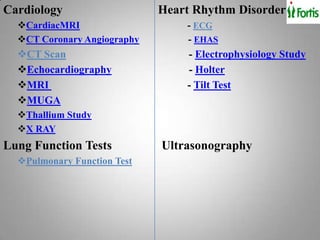 Cardiology                   Heart Rhythm Disorder
  CardiacMRI                    - ECG
  CT Coronary Angiography       - EHAS
  CT Scan                       - Electrophysiology Study
  Echocardiography              - Holter
  MRI                           - Tilt Test
  MUGA
  Thallium Study
  X RAY
Lung Function Tests          Ultrasonography
  Pulmonary Function Test
 