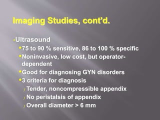 Imaging Studies, cont'd.
Ultrasound
75 to 90 % sensitive, 86 to 100 % specific
Noninvasive, low cost, but operator-
dependent
Good for diagnosing GYN disorders
3 criteria for diagnosis
ƒ Tender, noncompressible appendix
ƒ No peristalsis of appendix
ƒ Overall diameter > 6 mm
 