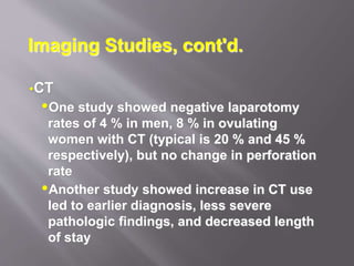Imaging Studies, cont'd.
CT
One study showed negative laparotomy
rates of 4 % in men, 8 % in ovulating
women with CT (typical is 20 % and 45 %
respectively), but no change in perforation
rate
Another study showed increase in CT use
led to earlier diagnosis, less severe
pathologic findings, and decreased length
of stay
 