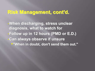Risk Management, cont'd.
When discharging, stress unclear
diagnosis, what to watch for
Follow up in 12 hours (PMD or E.D.)
Can always observe if unsure
"When in doubt, don't send them out."
 
