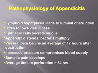 Pathophysiology of Appendicitis
Lymphoid hyperplasia leads to luminal obstruction
Often follows viral illness
Epithelial cells secrete mucus
Appendix distends, bacteria multiply
Visceral pain begins an average of 17 hours after
obstruction
Increased pressure compromises blood supply
Somatic pain develops
Average time to perforation = 34 hrs.
 