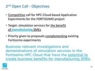 2nd Open Call - Objectives
• Competitive call for HPC-Cloud-based Application
Experiments for the FORTISSIMO project
• Target: simulation services for the benefit
of manufacturing SMEs
• Priority given to proposals complementing existing
Fortissimo experiments
Business relevant investigations and
demonstrations of simulation services in the
Fortissimo HPC Cloud that have the potential to
create business benefits for manufacturing SMEs.
13
 