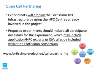 Open Call Partnering
• Experiments will employ the Fortissimo HPC
infrastructure by using the HPC Centres already
involved in the project.
• Proposed experiments should include all participants
necessary for the experiment, which may include
application/HPC experts or ISVs already included
within the Fortissimo consortium.
14
www.fortissimo-project.eu/calls/partnering
 